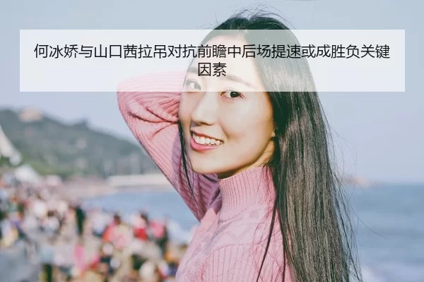 何冰娇与山口茜拉吊对抗前瞻中后场提速或成胜负关键因素