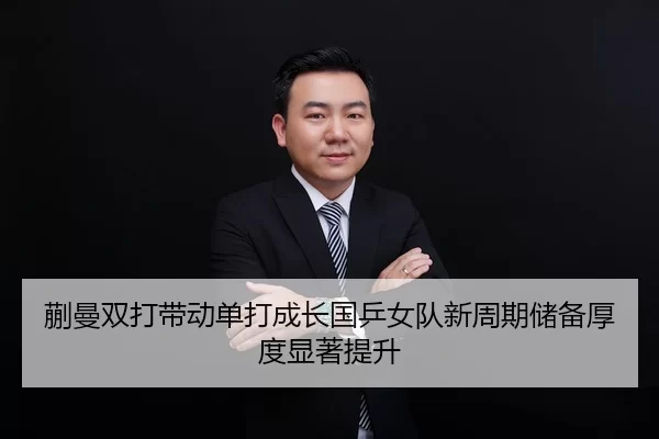 蒯曼双打带动单打成长国乒女队新周期储备厚度显著提升
