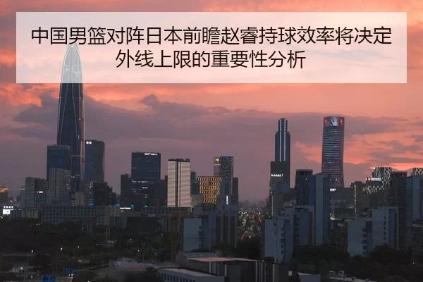 中国男篮对阵日本前瞻赵睿持球效率将决定外线上限的重要性分析