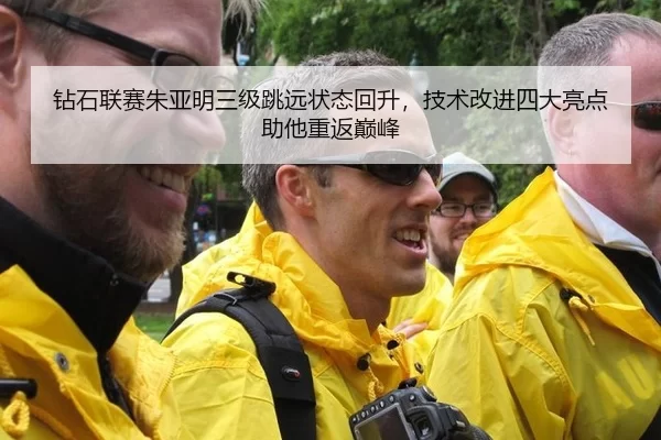 钻石联赛朱亚明三级跳远状态回升，技术改进四大亮点助他重返巅峰