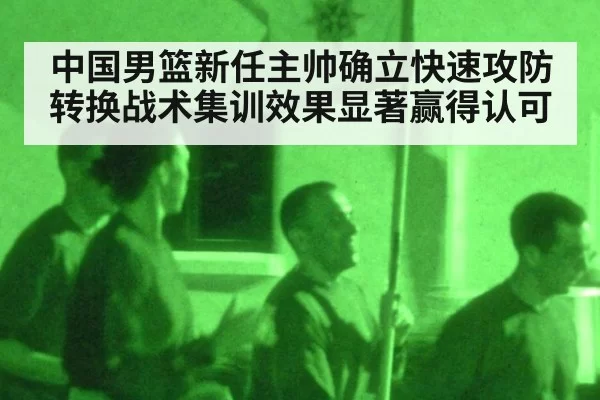 中国男篮新任主帅确立快速攻防转换战术集训效果显著赢得认可