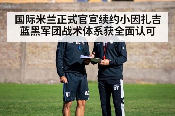 国际米兰正式官宣续约小因扎吉 蓝黑军团战术体系获全面认可