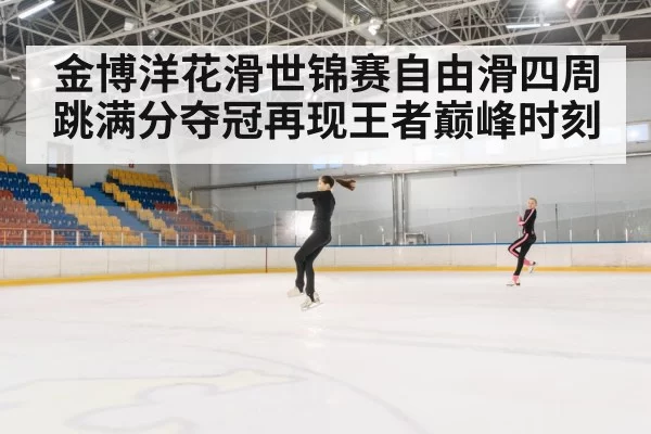 金博洋花滑世锦赛自由滑四周跳满分夺冠再现王者巅峰时刻