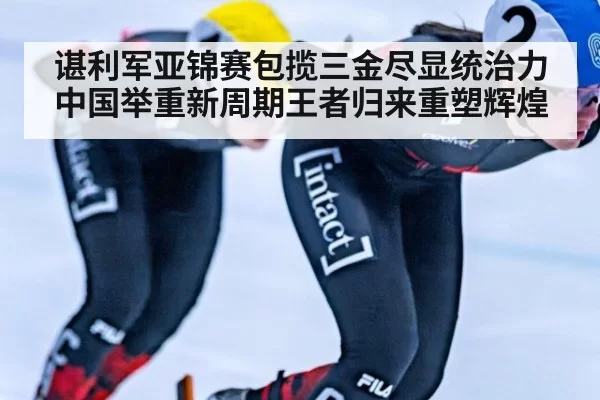 谌利军亚锦赛包揽三金尽显统治力 中国举重新周期王者归来重塑辉煌
