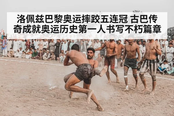 洛佩兹巴黎奥运摔跤五连冠 古巴传奇成就奥运历史第一人书写不朽篇章